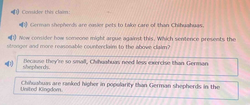 consider this claim: german shepherds are easier pets to take care of than chihuahuas. now consider how someone might argue against this. which sentence presents the stronger and more reasonable counter - claim to the above claim? because theyre so small, chihuahuas need less exercise than german shepherds. chihuahuas are ranked higher in popularity than german shepherds in the united kingdom.