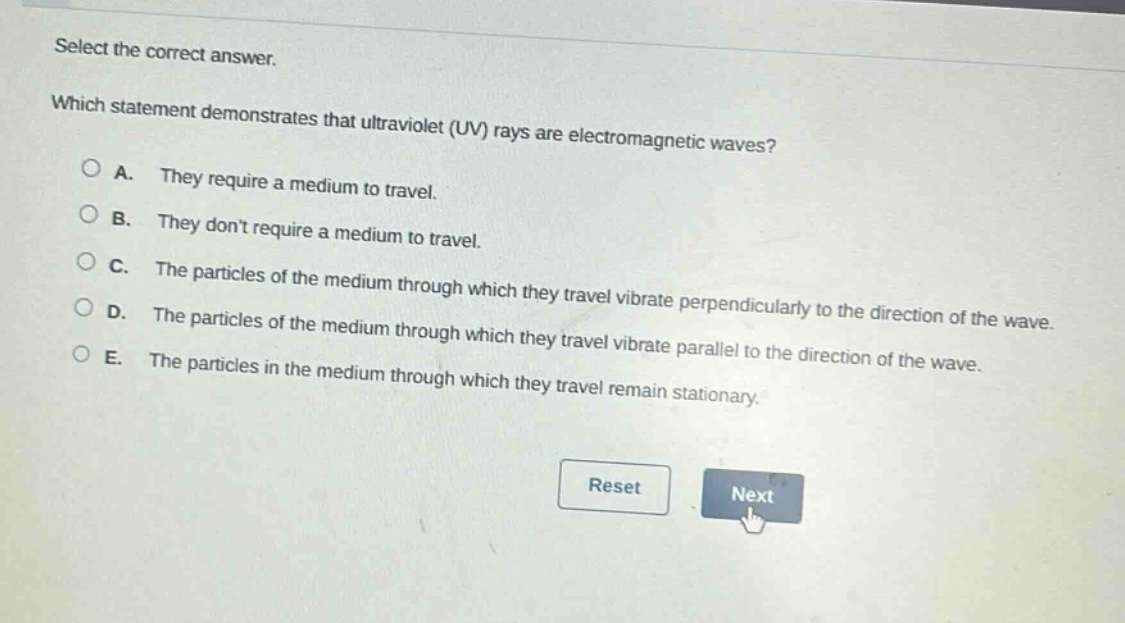 select the correct answer. which statement demonstrates that ultraviolet (uv) rays are electromagnetic waves? a. they require a medium to travel. b. they dont require a medium to travel. c. the particles of the medium through which they travel vibrate perpendicularly to the direction of the wave. d. the particles of the medium through which they travel vibrate parallel to the direction of the wave. e. the particles in the medium through which they travel remain stationary.