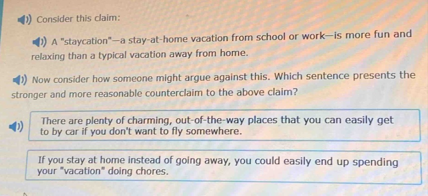 consider this claim: a \staycation\—a stay - at - home vacation from school or work—is more fun and relaxing than a typical vacation away from home. now consider how someone might argue against this. which sentence presents the stronger and more reasonable counterclaim to the above claim? there are plenty of charming, out - of - the - way places that you can easily get to by car if you dont want to fly somewhere. if you stay at home instead of going away, you could easily end up spending your \vacation\ doing chores.