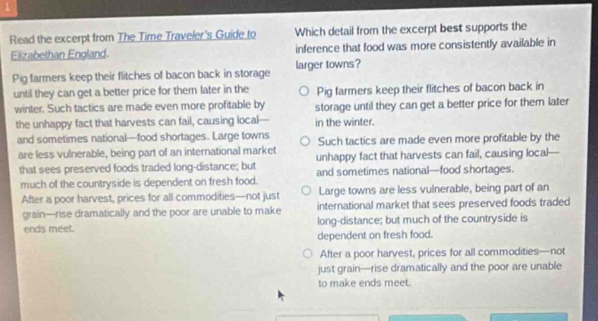 read the excerpt from the time travelers guide to elizabethan england. pig farmers keep their flitches of bacon back in storage until they can get a better price for them later in the winter. such tactics are made even more profitable by the unhappy fact that harvests can fail, causing local - and sometimes national - food shortages. large towns are less vulnerable, being part of an international market that sees preserved foods traded long - distance; but much of the countryside is dependent on fresh food. after a poor harvest, prices for all commodities - not just grain - rise dramatically and the poor are unable to make ends meet. which detail from the excerpt best supports the inference that food was more consistently available in larger towns? pig farmers keep their flitches of bacon back in storage until they can get a better price for them later in the winter. such tactics are made even more profitable by the unhappy fact that harvests can fail, causing local - and sometimes national - food shortages. large towns are less vulnerable, being part of an international market that sees preserved foods traded long - distance; but much of the countryside is dependent on fresh food. after a poor harvest, prices for all commodities - not just grain - rise dramatically and the poor are unable to make ends meet.