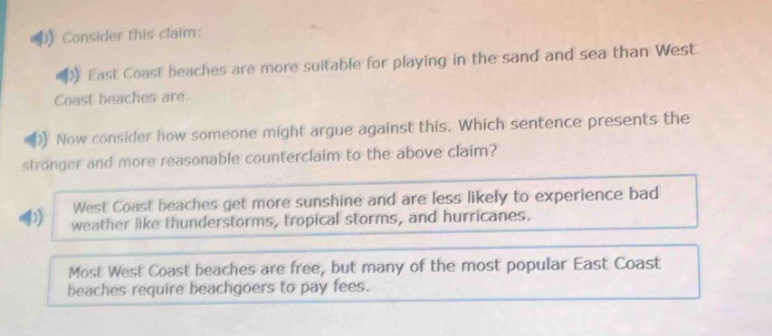 consider this claim: east coast beaches are more suitable for playing in the sand and sea than west coast beaches are. now consider how someone might argue against this. which sentence presents the stronger and more reasonable counter - claim to the above claim? west coast beaches get more sunshine and are less likely to experience bad weather like thunderstorms, tropical storms, and hurricanes. most west coast beaches are free, but many of the most popular east coast beaches require beachgoers to pay fees.