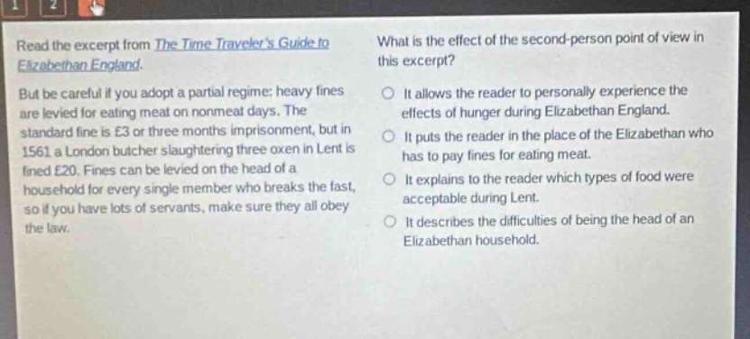 read the excerpt from the time travelers guide to elizabethan england. but be careful if you adopt a partial regime: heavy fines are levied for eating meat on non - meat days. the standard fine is £3 or three months imprisonment, but in 1561 a london butcher slaughtering three oxen in lent is fined £20. fines can be levied on the head of a household for every single member who breaks the fast, so if you have lots of servants, make sure they all obey the law. what is the effect of the second - person point of view in this excerpt? it allows the reader to personally experience the effects of hunger during elizabethan england. it puts the reader in the place of the elizabethan who has to pay fines for eating meat. it explains to the reader which types of food were acceptable during lent. it describes the difficulties of being the head of an elizabethan household.