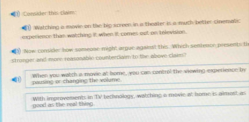 consider this claim: watching a movie on the big screen in a theater is a much better cinematic experience than watching it when it comes out on television. now consider how someone might argue against this. which sentence presents the stronger and more reasonable counter - claim to the above claim? when you watch a movie at home, you can control the viewing experience by pausing or changing the volume. with improvements in tv technology, watching a movie at home is almost as good as the real thing.