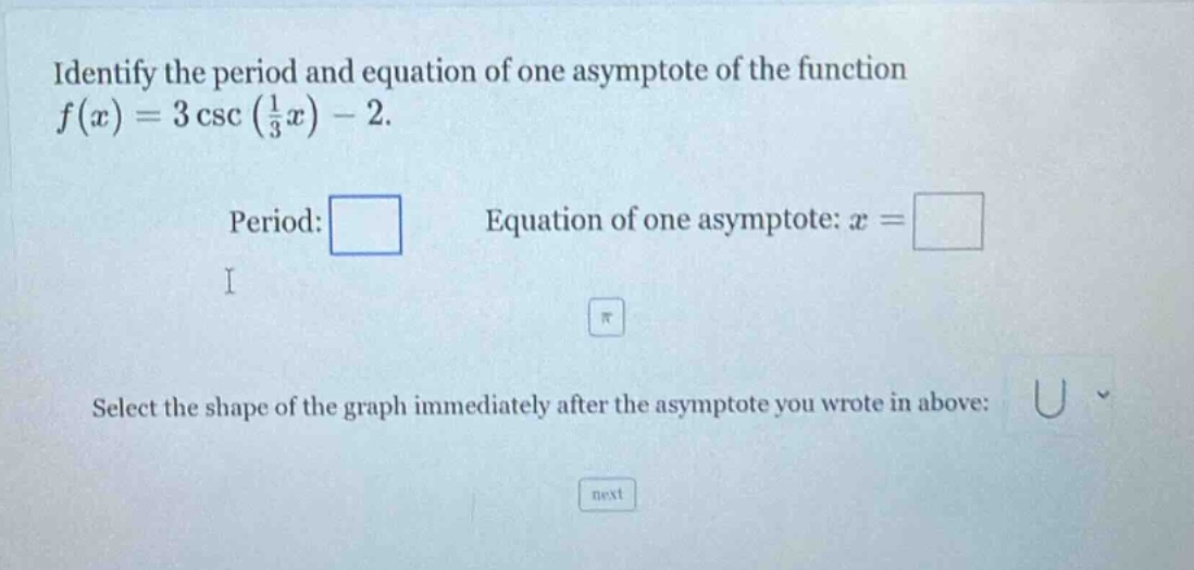 identify the period and equation of one asymptote of the function f(x)=3 csc(1/3 x)-2. period: equation of one asymptote: x = select the shape of the graph immediately after the asymptote you wrote in above: next