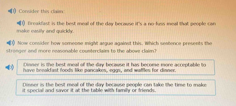 consider this claim: breakfast is the best meal of the day because its a no - fuss meal that people can make easily and quickly. now consider how someone might argue against this. which sentence presents the stronger and more reasonable counterclaim to the above claim? dinner is the best meal of the day because it has become more acceptable to have breakfast foods like pancakes, eggs, and waffles for dinner. dinner is the best meal of the day because people can take the time to make it special and savor it at the table with family or friends.