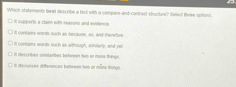 which statements best describe a text with a compare - and - contrast structure? select three options. it supports a claim with reasons and evidence. it contains words such as because, so, and therefore. it contains words such as although, similarly, and yet. it describes similarities between two or more things. it discusses differences between two or more things.
