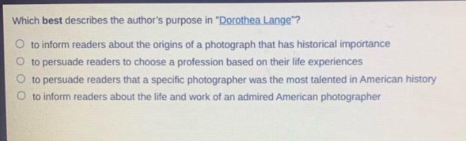 which best describes the authors purpose in \dorothea lange\?\n to inform readers about the origins of a photograph that has historical importance\n to persuade readers to choose a profession based on their life experiences\n to persuade readers that a specific photographer was the most talented in american history\n to inform readers about the life and work of an admired american photographer