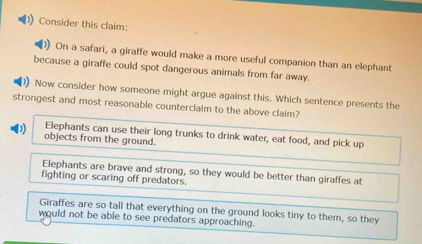 consider this claim: on a safari, a giraffe would make a more useful companion than an elephant because a giraffe could spot dangerous animals from far away. now consider how someone might argue against this. which sentence presents the strongest and most reasonable counter - claim to the above claim? elephants can use their long trunks to drink water, eat food, and pick up objects from the ground. elephants are brave and strong, so they would be better than giraffes at fighting or scaring off predators. giraffes are so tall that everything on the ground looks tiny to them, so they would not be able to see predators approaching.