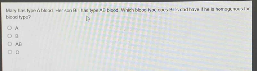 mary has type a blood. her son bill has type ab blood. which blood type does bills dad have if he is homogenous for blood type?\no a\no b\no ab\no o