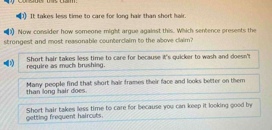 consider this claim: it takes less time to care for long hair than short hair. now consider how someone might argue against this. which sentence presents the strongest and most reasonable counter - claim to the above claim? short hair takes less time to care for because its quicker to wash and doesnt require as much brushing. many people find that short hair frames their face and looks better on them than long hair does. short hair takes less time to care for because you can keep it looking good by getting frequent haircuts.