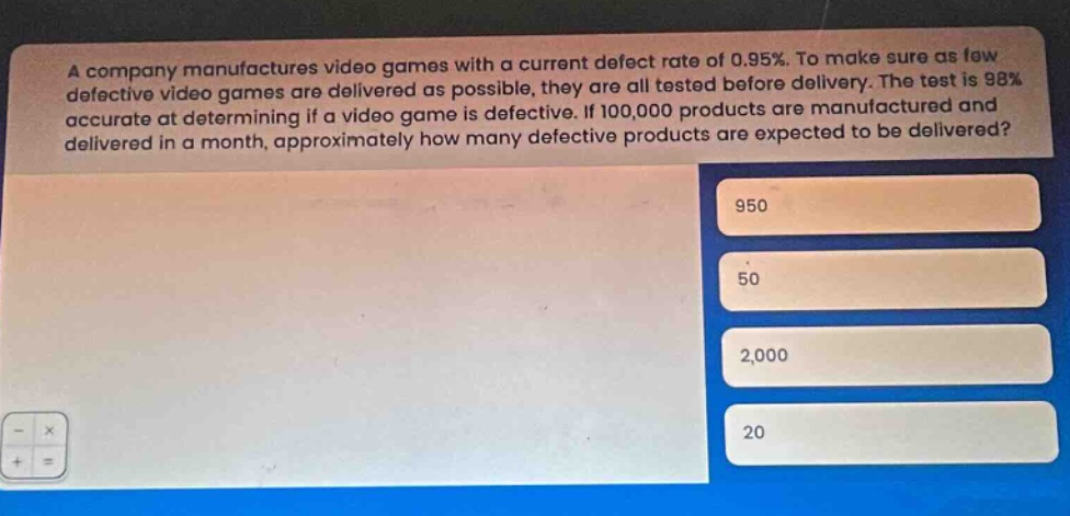 a company manufactures video games with a current defect rate of 0.95%. to make sure as few defective video games are delivered as possible, they are all tested before delivery. the test is 98% accurate at determining if a video game is defective. if 100,000 products are manufactured and delivered in a month, approximately how many defective products are expected to be delivered? 950 50 2,000 20