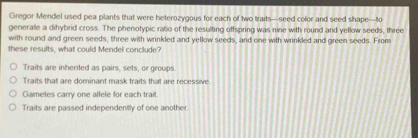 gregor mendel used pea plants that were heterozygous for each of two traits—seed color and seed shape—to generate a dihybrid cross. the phenotypic ratio of the resulting offspring was nine with round and yellow seeds, three with round and green seeds, three with wrinkled and yellow seeds, and one with wrinkled and green seeds. from these results, what could mendel conclude? traits are inherited as pairs, sets, or groups. traits that are dominant mask traits that are recessive. gametes carry one allele for each trait. traits are passed independently of one another.