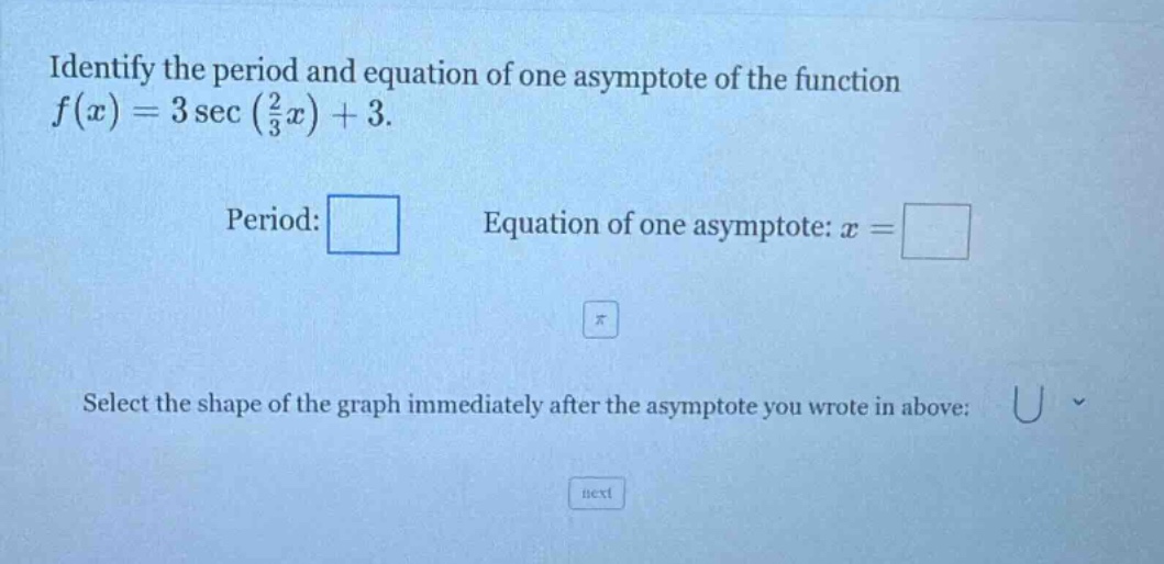 identify the period and equation of one asymptote of the function f(x)=3 sec(2/3 x)+3. period: equation of one asymptote: x = select the shape of the graph immediately after the asymptote you wrote in above: