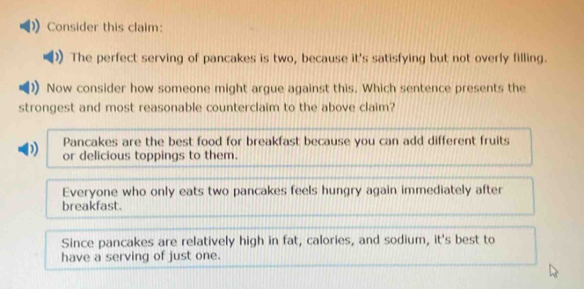 consider this claim: the perfect serving of pancakes is two, because its satisfying but not overly filling. now consider how someone might argue against this. which sentence presents the strongest and most reasonable counter - claim to the above claim? pancakes are the best food for breakfast because you can add different fruits or delicious toppings to them. everyone who only eats two pancakes feels hungry again immediately after breakfast. since pancakes are relatively high in fat, calories, and sodium, its best to have a serving of just one.