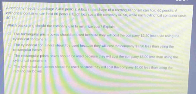 a company needs to package 2,400 pencils. a box in the shape of a rectangular prism can hold 60 pencils. a cylindrical container can hold 80 pencils. each box costs the company $0.50, while each cylindrical container costs $0.75. which packaging should the company use to minimize cost? explain. the rectangular prism boxes should be used because they will cost the company $2.50 less than using the cylindrical containers. the cylindrical containers should be used because they will cost the company $2.50 less than using the rectangular boxes. the rectangular prism boxes should be used because they will cost the company $5.00 less than using the cylindrical containers. the cylindrical containers should be used because they will cost the company $5.00 less than using the rectangular boxes.