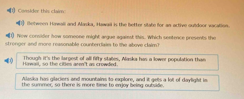consider this claim: between hawaii and alaska, hawaii is the better state for an active outdoor vacation. now consider how someone might argue against this. which sentence presents the stronger and more reasonable counter - claim to the above claim? though its the largest of all fifty states, alaska has a lower population than hawaii, so the cities arent as crowded. alaska has glaciers and mountains to explore, and it gets a lot of daylight in the summer, so there is more time to enjoy being outside.