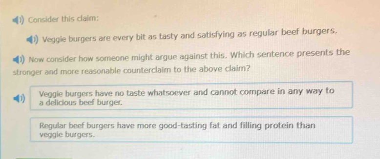 consider this claim: veggie burgers are every bit as tasty and satisfying as regular beef burgers. now consider how someone might argue against this. which sentence presents the stronger and more reasonable counter - claim to the above claim? veggie burgers have no taste whatsoever and cannot compare in any way to a delicious beef burger. regular beef burgers have more good - tasting fat and filling protein than veggie burgers.