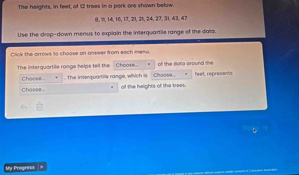 the heights, in feet, of 12 trees in a park are shown below. 8, 11, 14, 16, 17, 21, 21, 24, 27, 31, 43, 47 use the drop - down menus to explain the interquartile range of the data. click the arrows to choose an answer from each menu. the interquartile range helps tell the choose... of the data around the choose... . the interquartile range, which is choose... feet, represents choose... of the heights of the trees.
