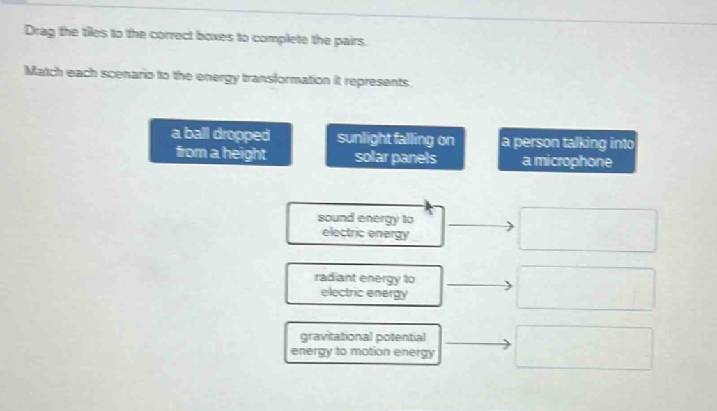 drag the tiles to the correct boxes to complete the pairs. match each scenario to the energy transformation it represents. a ball dropped from a height sunlight falling on solar panels a person talking into a microphone sound energy to electric energy radiant energy to electric energy gravitational potential energy to motion energy