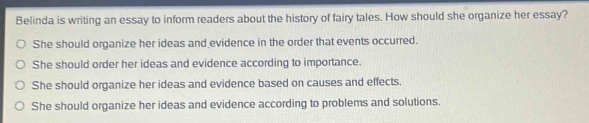 belinda is writing an essay to inform readers about the history of fairy tales. how should she organize her essay? she should organize her ideas and evidence in the order that events occurred. she should order her ideas and evidence according to importance. she should organize her ideas and evidence based on causes and effects. she should organize her ideas and evidence according to problems and solutions.