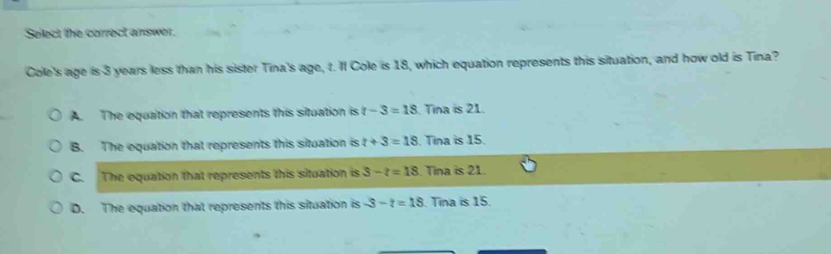 select the correct answer. coles age is 3 years less than his sister tinas age, t. if cole is 18, which equation represents this situation, and how old is tina? a. the equation that represents this situation is t - 3 = 18. tina is 21. b. the equation that represents this situation is t + 3 = 18. tina is 15. c. the equation that represents this situation is 3 - t = 18. tina is 21. d. the equation that represents this situation is -3 - t = 18. tina is 15.