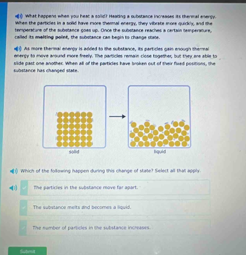 what happens when you heat a solid? heating a substance increases its thermal energy. when the particles in a solid have more thermal energy, they vibrate more quickly, and the temperature of the substance goes up. once the substance reaches a certain temperature, called its melting point, the substance can begin to change state. as more thermal energy is added to the substance, its particles gain enough thermal energy to move around more freely. the particles remain close together, but they are able to slide past one another. when all of the particles have broken out of their fixed positions, the substance has changed state. which of the following happen during this change of state? select all that apply. the particles in the substance move far apart. the substance melts and becomes a liquid. the number of particles in the substance increases.