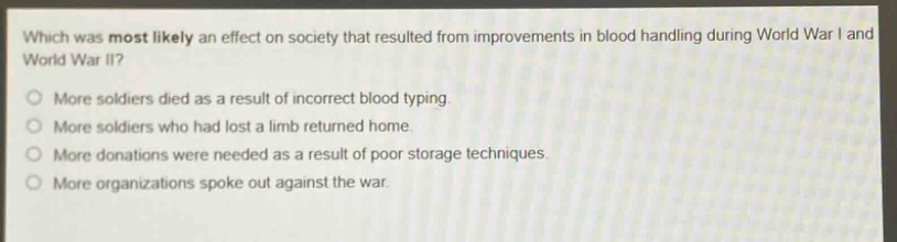 which was most likely an effect on society that resulted from improvements in blood handling during world war i and world war ii?\nmore soldiers died as a result of incorrect blood typing.\nmore soldiers who had lost a limb returned home.\nmore donations were needed as a result of poor storage techniques.\nmore organizations spoke out against the war.