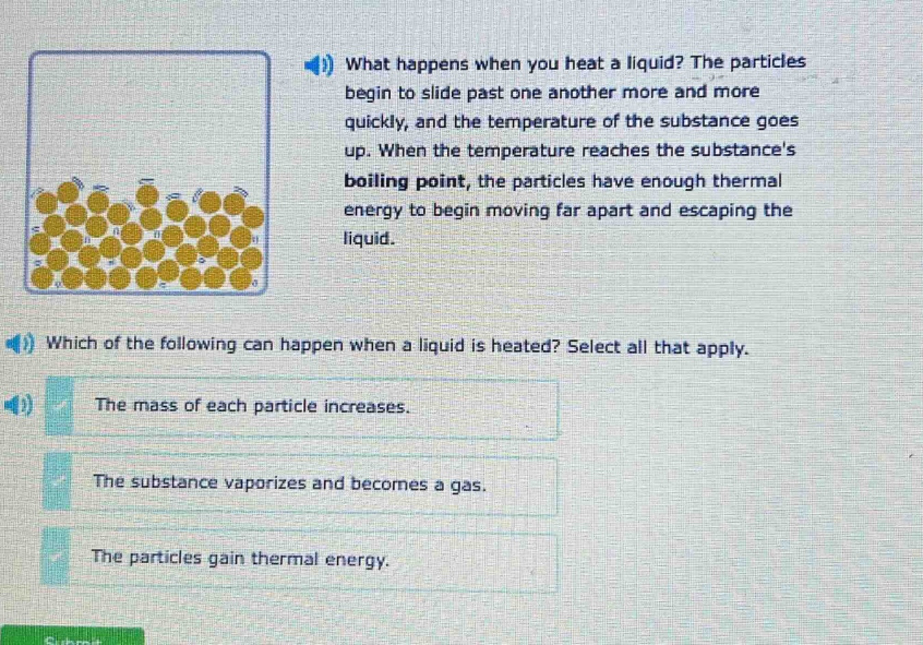 what happens when you heat a liquid? the particles begin to slide past one another more and more quickly, and the temperature of the substance goes up. when the temperature reaches the substances boiling point, the particles have enough thermal energy to begin moving far apart and escaping the liquid. which of the following can happen when a liquid is heated? select all that apply. the mass of each particle increases. the substance vaporizes and becomes a gas. the particles gain thermal energy.