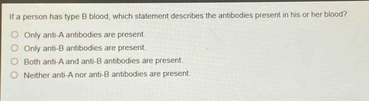 if a person has type b blood, which statement describes the antibodies present in his or her blood? only anti - a antibodies are present. only anti - b antibodies are present. both anti - a and anti - b antibodies are present. neither anti - a nor anti - b antibodies are present.