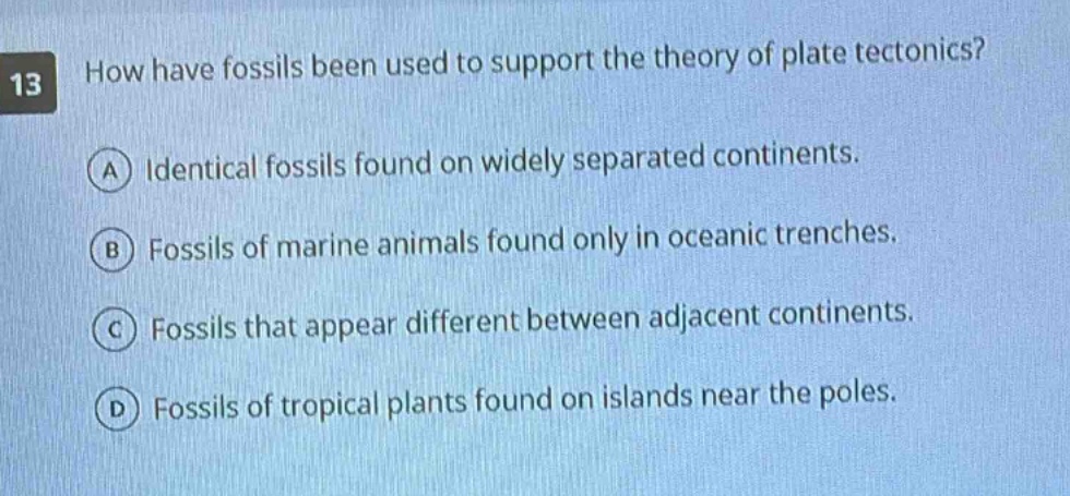 13 how have fossils been used to support the theory of plate tectonics? a identical fossils found on widely separated continents. b fossils of marine animals found only in oceanic trenches. c fossils that appear different between adjacent continents. d fossils of tropical plants found on islands near the poles.