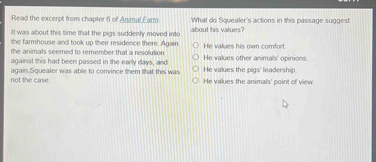 read the excerpt from chapter 6 of animal farm. it was about this time that the pigs suddenly moved into the farmhouse and took up their residence there. again the animals seemed to remember that a resolution against this had been passed in the early days, and again squealer was able to convince them that this was not the case. what do squealer’s actions in this passage suggest about his values? he values his own comfort. he values other animals’ opinions. he values the pigs’ leadership. he values the animals’ point of view.