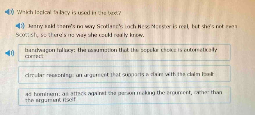which logical fallacy is used in the text? jenny said theres no way scotlands loch ness monster is real, but shes not even scottish, so theres no way she could really know. bandwagon fallacy: the assumption that the popular choice is automatically correct circular reasoning: an argument that supports a claim with the claim itself ad hominem: an attack against the person making the argument, rather than the argument itself