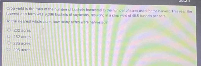 crop yield is the ratio of the number of bushels harvested to the number of acres used for the harvest. this year, the harvest at a farm was 9,396 bushels of soybeans, resulting in a crop yield of 40.5 bushels per acre. to the nearest whole acre, how many acres were harvested? 232 acres 252 acres 285 acres 295 acres