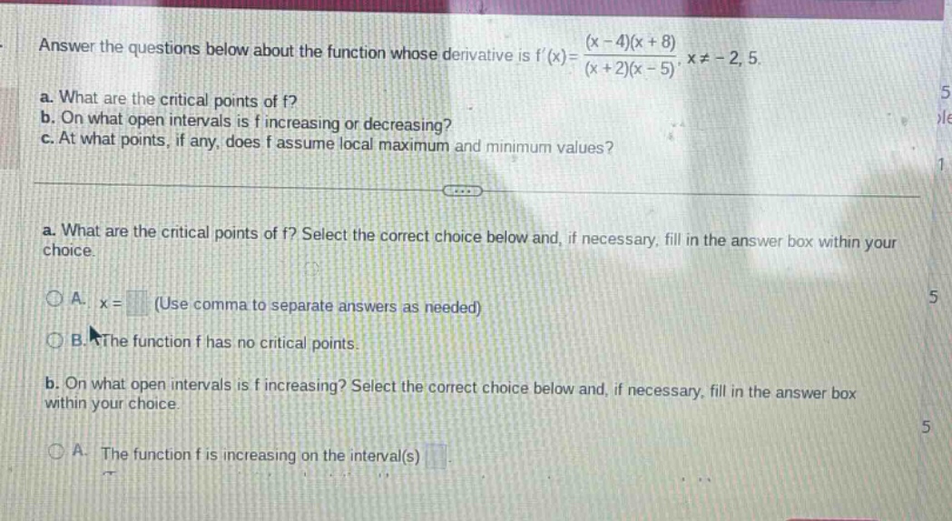 answer the questions below about the function whose derivative is f(x)=(x - 4)(x + 8)/(x + 2)(x - 5), x≠ - 2,5. a. what are the critical points of f? b. on what open intervals is f increasing or decreasing? c. at what points, if any, does f assume local maximum and minimum values? a. what are the critical points of f? select the correct choice below and, if necessary, fill in the answer box within your choice. a. x = (use comma to separate answers as needed) b. the function f has no critical points. b. on what open intervals is f increasing? select the correct choice below and, if necessary, fill in the answer box within your choice. a. the function f is increasing on the interval(s)