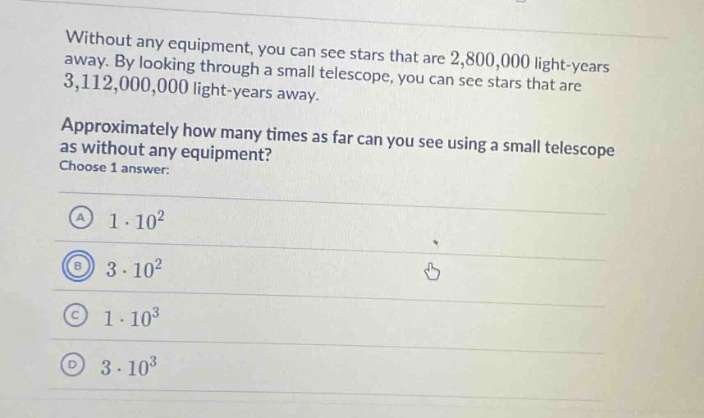without any equipment, you can see stars that are 2,800,000 light - years away. by looking through a small telescope, you can see stars that are 3,112,000,000 light - years away. approximately how many times as far can you see using a small telescope as without any equipment? choose 1 answer: a 1·10² b 3·10² c 1·10³ d 3·10³