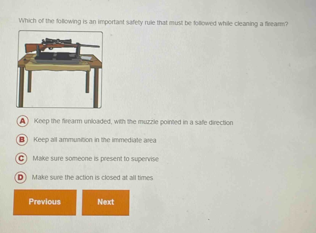 which of the following is an important safety rule that must be followed while cleaning a firearm? a keep the firearm unloaded, with the muzzle pointed in a safe direction b keep all ammunition in the immediate area c make sure someone is present to supervise d make sure the action is closed at all times previous next