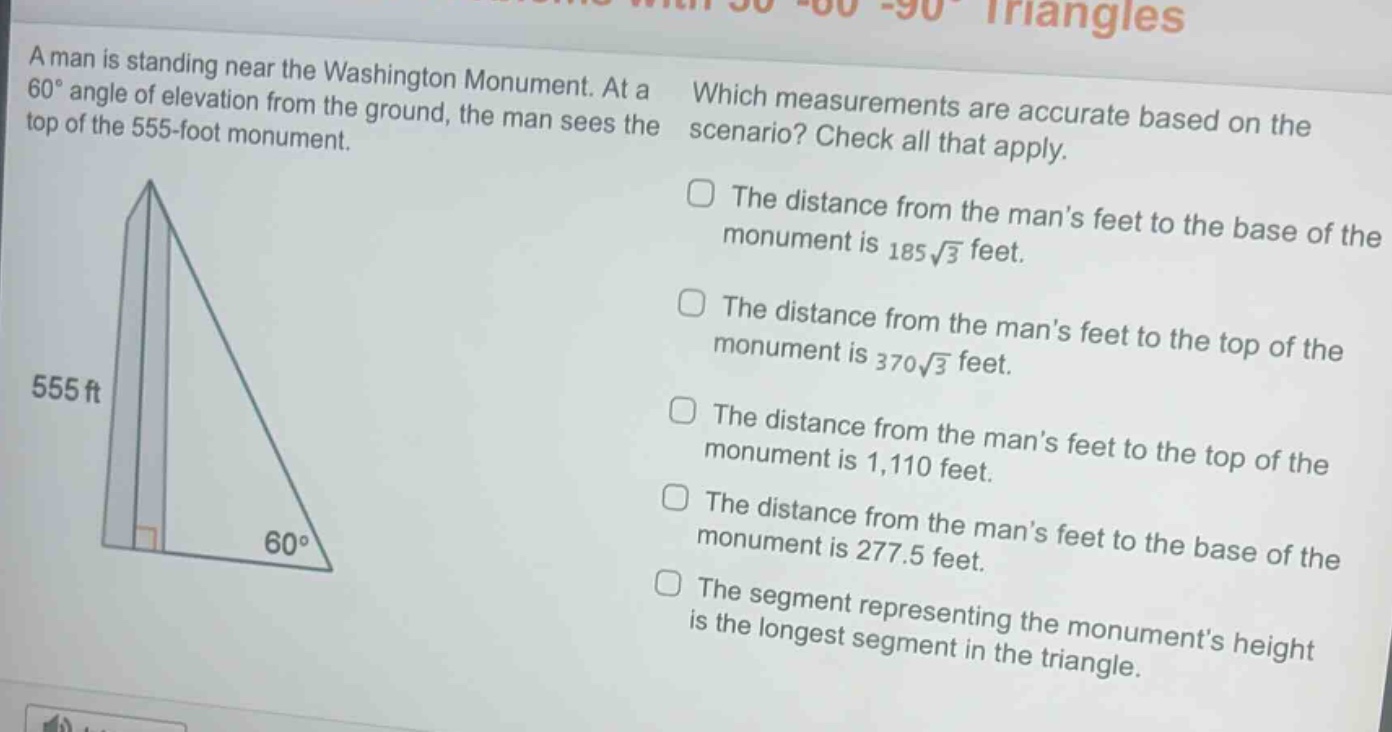 a man is standing near the washington monument. at a 60° angle of elevation from the ground, the man sees the top of the 555 - foot monument. which measurements are accurate based on the scenario? check all that apply. the distance from the mans feet to the base of the monument is 185√3 feet. the distance from the mans feet to the top of the monument is 370√3 feet. the distance from the mans feet to the top of the monument is 1,110 feet. the distance from the mans feet to the base of the monument is 277.5 feet. the segment representing the monuments height is the longest segment in the triangle.