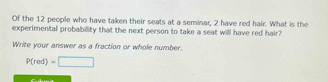 of the 12 people who have taken their seats at a seminar, 2 have red hair. what is the experimental probability that the next person to take a seat will have red hair? write your answer as a fraction or whole number. p(red) =