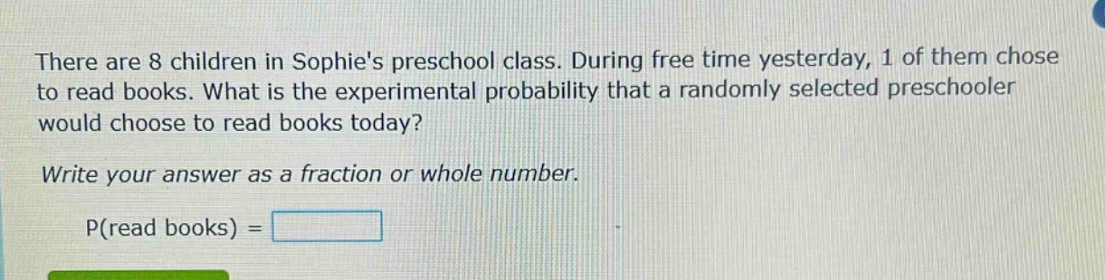 there are 8 children in sophies preschool class. during free time yesterday, 1 of them chose to read books. what is the experimental probability that a randomly selected preschooler would choose to read books today? write your answer as a fraction or whole number. p(read books) =