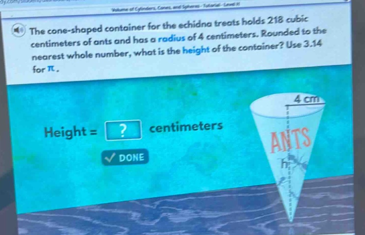 the cone - shaped container for the echidna treats holds 218 cubic centimeters of ants and has a radius of 4 centimeters. rounded to the nearest whole number, what is the height of the container? use 3.14 for π. height =? centimeters