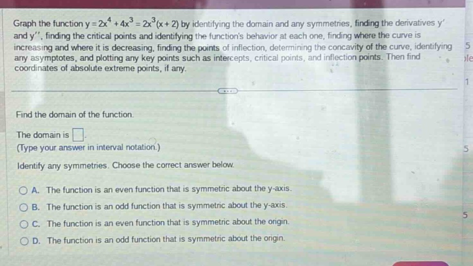 graph the function y = 2x^4 + 4x^3 = 2x^3(x + 2) by identifying the domain and any symmetries, finding the derivatives y and y, finding the critical points and identifying the functions behavior at each one, finding where the curve is increasing and where it is decreasing, finding the points of inflection, determining the concavity of the curve, identifying any asymptotes, and plotting any key points such as intercepts, critical points, and inflection points. then find coordinates of absolute extreme points, if any. find the domain of the function. the domain is . (type your answer in interval notation.) identify any symmetries. choose the correct answer below. a. the function is an even function that is symmetric about the y - axis. b. the function is an odd function that is symmetric about the y - axis. c. the function is an even function that is symmetric about the origin. d. the function is an odd function that is symmetric about the origin.