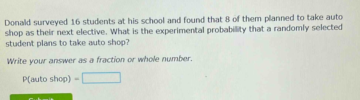 donald surveyed 16 students at his school and found that 8 of them planned to take auto shop as their next elective. what is the experimental probability that a randomly selected student plans to take auto shop? write your answer as a fraction or whole number. p(auto shop) =