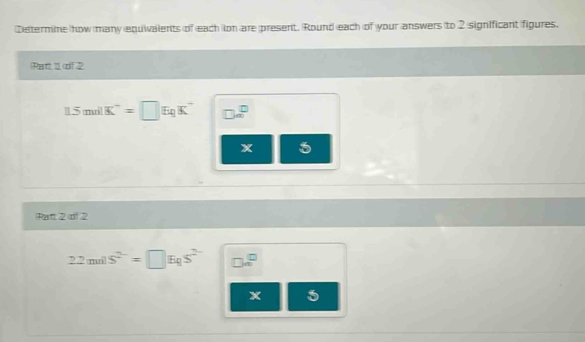 determine how many equivalents of each ion are present. round each of your answers to 2 significant figures. part 1 of 2 1.5 mol k⁺ = eq k⁺ part 2 of 2 2.2 mol s²⁻ = eq s²⁻