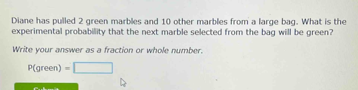 diane has pulled 2 green marbles and 10 other marbles from a large bag. what is the experimental probability that the next marble selected from the bag will be green? write your answer as a fraction or whole number. p(green) =