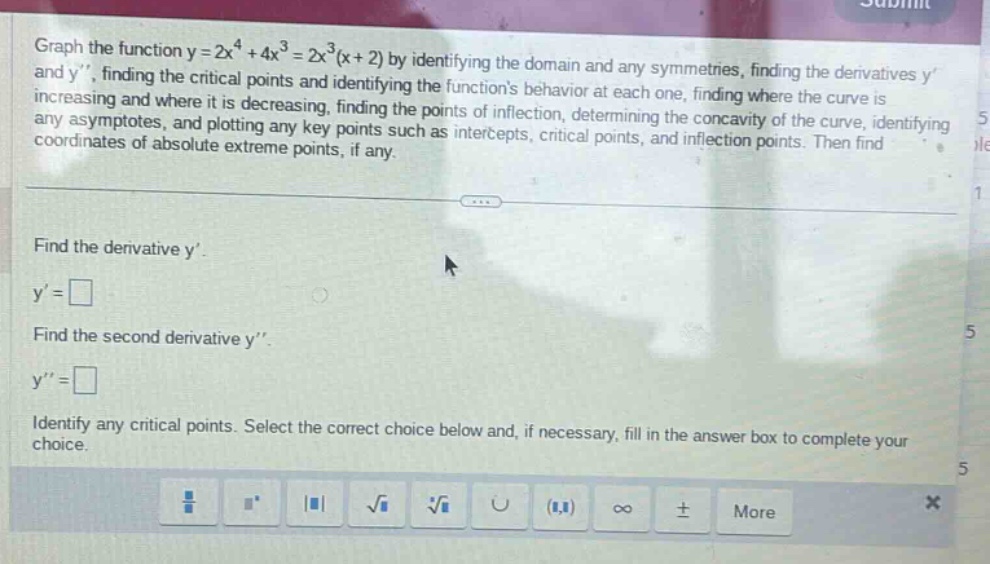 graph the function y = 2x^4 + 4x^3 = 2x^3(x + 2) by identifying the domain and any symmetries, finding the derivatives y and y, finding the critical points and identifying the functions behavior at each one, finding where the curve is increasing and where it is decreasing, finding the points of inflection, determining the concavity of the curve, identifying any asymptotes, and plotting any key points such as intercepts, critical points, and inflection points. then find coordinates of absolute extreme points, if any. find the derivative y. y = find the second derivative y. y = identify any critical points. select the correct choice below and, if necessary, fill in the answer box to complete your choice.