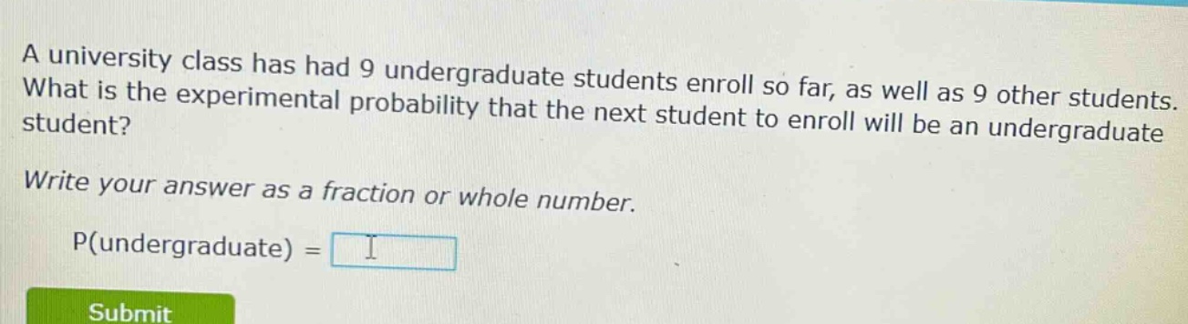 a university class has had 9 undergraduate students enroll so far, as well as 9 other students. what is the experimental probability that the next student to enroll will be an undergraduate student? write your answer as a fraction or whole number. p(undergraduate) =