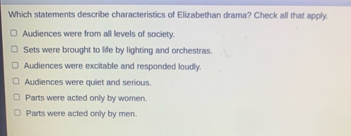 which statements describe characteristics of elizabethan drama? check all that apply. audiences were from all levels of society. sets were brought to life by lighting and orchestras. audiences were excitable and responded loudly. audiences were quiet and serious. parts were acted only by women. parts were acted only by men.