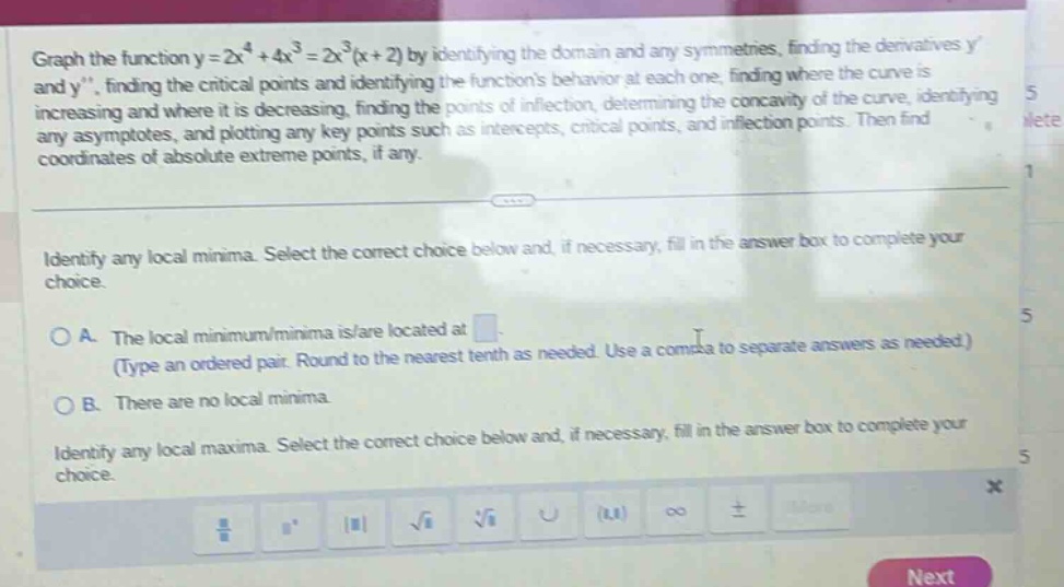 graph the function y = 2x^4 + 4x^3 = 2x^3(x + 2) by identifying the domain and any symmetries, finding the derivatives y and y, finding the critical points and identifying the functions behavior at each one, finding where the curve is increasing and where it is decreasing, finding the points of inflection, determining the concavity of the curve, identifying any asymptotes, and plotting any key points such as intercepts, critical points, and inflection points. then find coordinates of absolute extreme points, if any. identify any local minima. select the correct choice below and, if necessary, fill in the answer box to complete your choice. o a. the local minimum/minima is/are located at (type an ordered pair. round to the nearest tenth as needed. use a comma to separate answers as needed.) o b. there are no local minima. identify any local maxima. select the correct choice below and, if necessary, fill in the answer box to complete your choice.