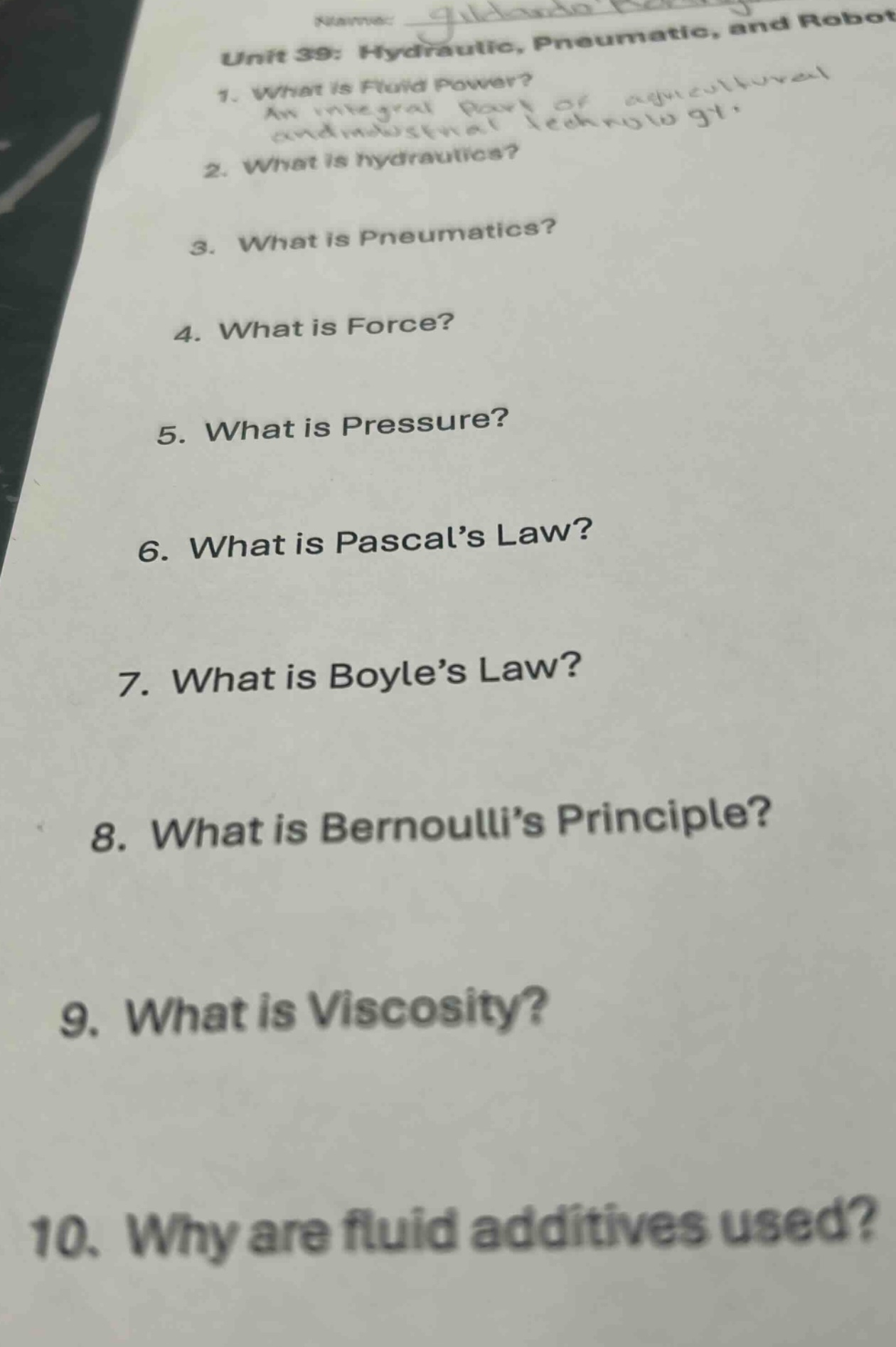 unit 39: hydraulic, pneumatic, and robot\n1. what is fluid power?\nan integral part of agricultural and industrial technology.\n2. what is hydraulics?\n3. what is pneumatics?\n4. what is force?\n5. what is pressure?\n6. what is pascal’s law?\n7. what is boyle’s law?\n8. what is bernoulli’s principle?\n9. what is viscosity?\n10. why are fluid additives used?