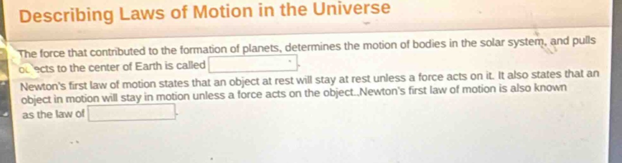 describing laws of motion in the universe\nthe force that contributed to the formation of planets, determines the motion of bodies in the solar system, and pulls objects to the center of earth is called \nnewtons first law of motion states that an object at rest will stay at rest unless a force acts on it. it also states that an object in motion will stay in motion unless a force acts on the object. newtons first law of motion is also known as the law of